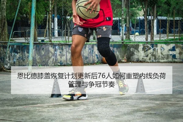恩比德膝盖恢复计划更新后76人如何重塑内线负荷管理与争冠节奏