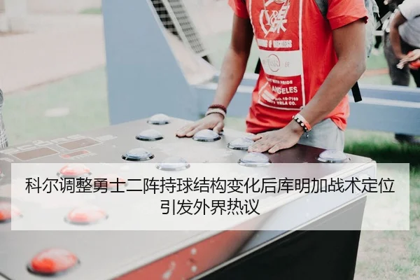 科尔调整勇士二阵持球结构变化后库明加战术定位引发外界热议
