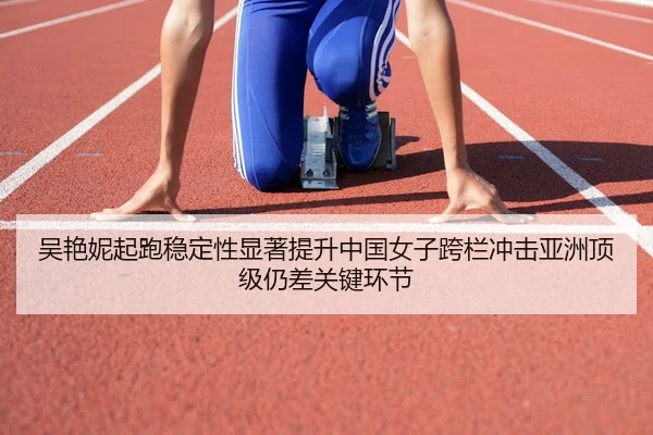 吴艳妮起跑稳定性显著提升中国女子跨栏冲击亚洲顶级仍差关键环节