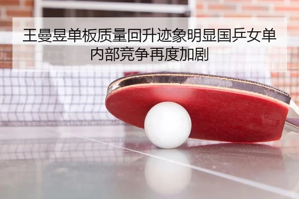 王曼昱单板质量回升迹象明显国乒女单内部竞争再度加剧