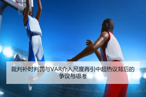 裁判补时判罚与VAR介入尺度再引中超热议背后的争议与思考