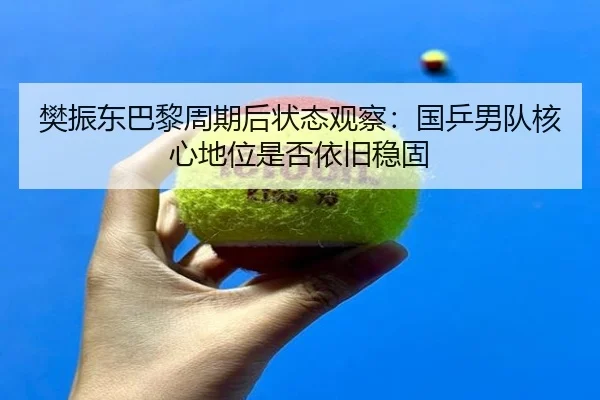 樊振东巴黎周期后状态观察：国乒男队核心地位是否依旧稳固